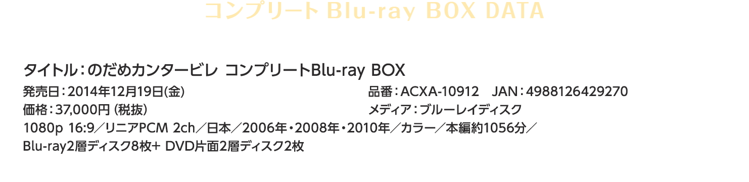 タイトル：のだめカンタービレ コンプリートBlu-ray BOX　発売日：2014年12月19日(金)価格：37,000円（税抜）品番：ACXA-10912　JAN：4988126429270メディア：ブルーレイディスク1080p 16:9／リニアPCM 2ch／日本／2006年・2008年・2010年／カラー／本編約1056分／Blu-ray2層ディスク8枚+ DVD片面2層ディスク2枚